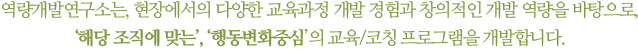 역량개발연구소는, 현장에서의 다양한 교육과정 개발 경험과 창의적인 개발 역량을 바탕으로, '해당 조직에 맞는', '행동변화중심'의 교육/코칭 프로그램을 개발합니다.